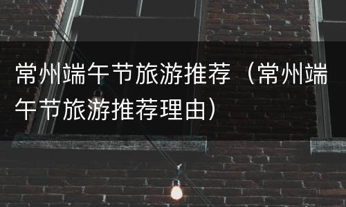 常州端午节旅游推荐（常州端午节旅游推荐理由）