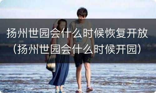 扬州世园会什么时候恢复开放（扬州世园会什么时候开园）