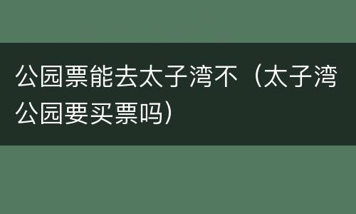 公园票能去太子湾不（太子湾公园要买票吗）