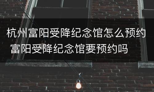 杭州富阳受降纪念馆怎么预约 富阳受降纪念馆要预约吗