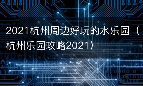 2021杭州周边好玩的水乐园（杭州乐园攻略2021）