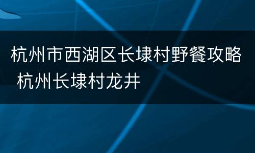 杭州市西湖区长埭村野餐攻略 杭州长埭村龙井