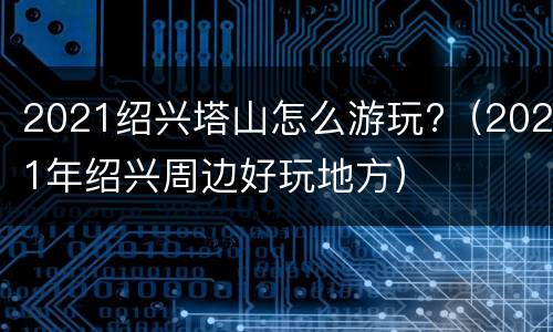 2021绍兴塔山怎么游玩?（2021年绍兴周边好玩地方）
