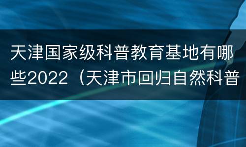 天津国家级科普教育基地有哪些2022（天津市回归自然科普基地）