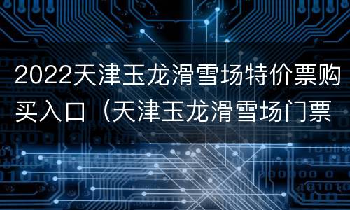 2022天津玉龙滑雪场特价票购买入口（天津玉龙滑雪场门票）