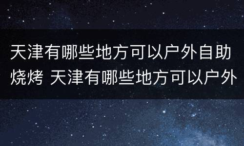 天津有哪些地方可以户外自助烧烤 天津有哪些地方可以户外自助烧烤的