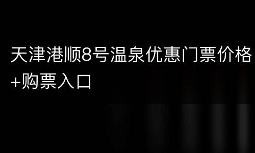 天津港顺8号温泉优惠门票价格+购票入口