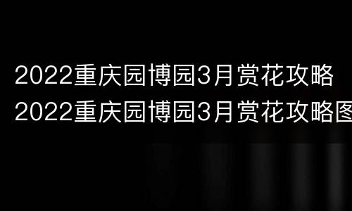 2022重庆园博园3月赏花攻略 2022重庆园博园3月赏花攻略图
