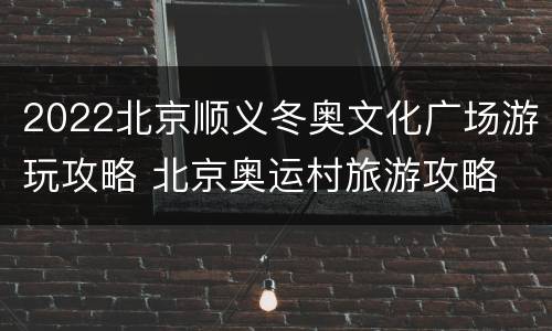 2022北京顺义冬奥文化广场游玩攻略 北京奥运村旅游攻略
