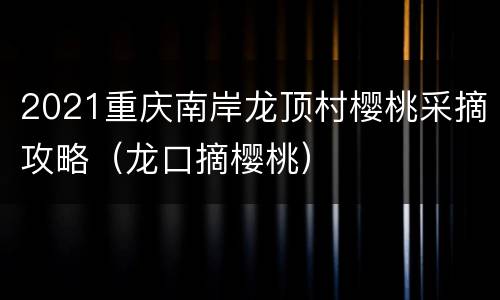 2021重庆南岸龙顶村樱桃采摘攻略（龙口摘樱桃）