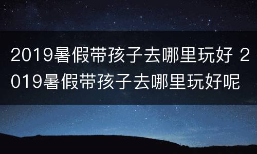 2019暑假带孩子去哪里玩好 2019暑假带孩子去哪里玩好呢