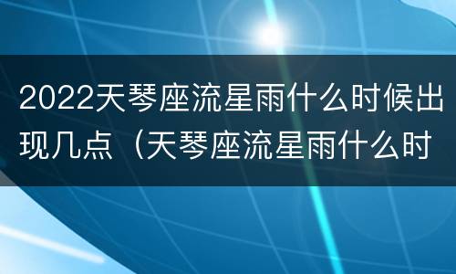 2022天琴座流星雨什么时候出现几点（天琴座流星雨什么时候开始）