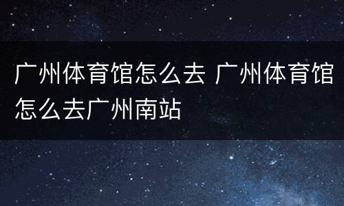 广州体育馆怎么去 广州体育馆怎么去广州南站