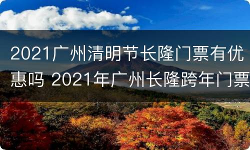 2021广州清明节长隆门票有优惠吗 2021年广州长隆跨年门票