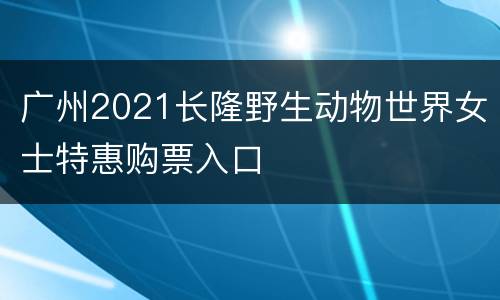 广州2021长隆野生动物世界女士特惠购票入口