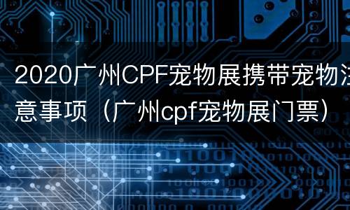 2020广州CPF宠物展携带宠物注意事项（广州cpf宠物展门票）