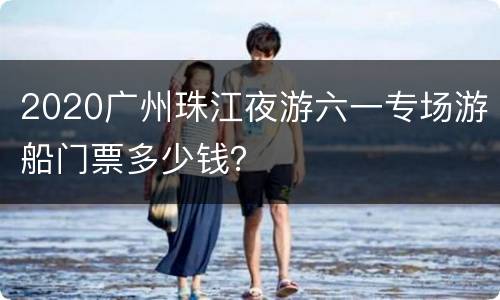 2020广州珠江夜游六一专场游船门票多少钱？
