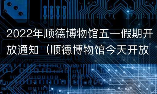 2022年顺德博物馆五一假期开放通知（顺德博物馆今天开放吗）