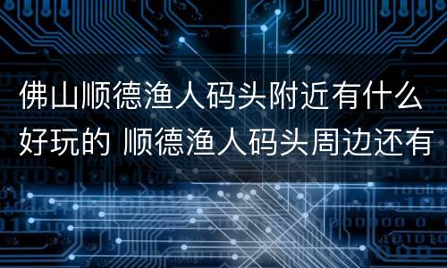 佛山顺德渔人码头附近有什么好玩的 顺德渔人码头周边还有什么地方玩