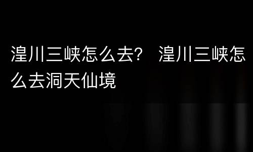 湟川三峡怎么去？ 湟川三峡怎么去洞天仙境