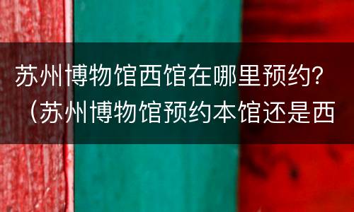 苏州博物馆西馆在哪里预约？（苏州博物馆预约本馆还是西馆）