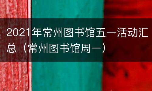 2021年常州图书馆五一活动汇总（常州图书馆周一）