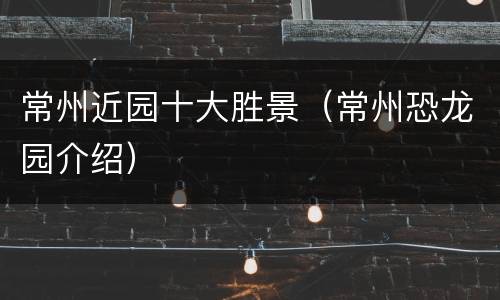 常州近园十大胜景（常州恐龙园介绍）