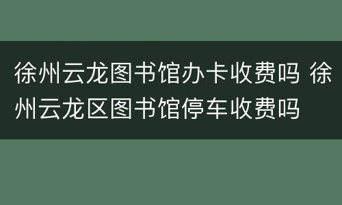 徐州云龙图书馆办卡收费吗 徐州云龙区图书馆停车收费吗