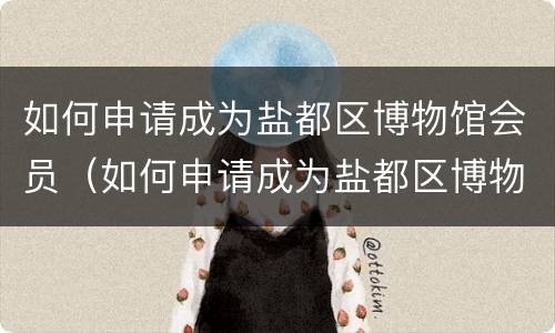 如何申请成为盐都区博物馆会员（如何申请成为盐都区博物馆会员的条件）