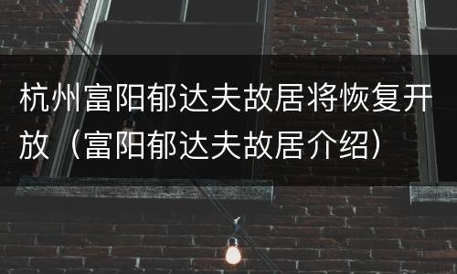 杭州富阳郁达夫故居将恢复开放（富阳郁达夫故居介绍）