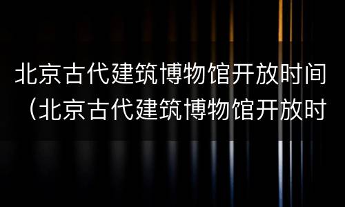 北京古代建筑博物馆开放时间（北京古代建筑博物馆开放时间）