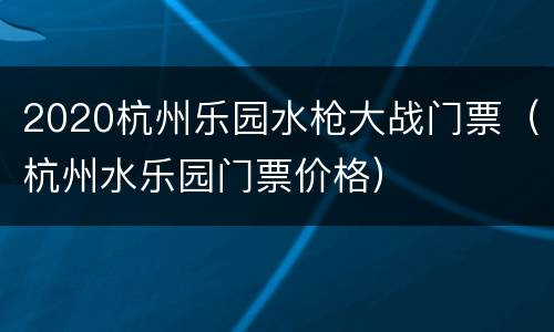 2020杭州乐园水枪大战门票（杭州水乐园门票价格）