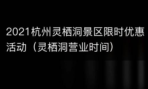 2021杭州灵栖洞景区限时优惠活动（灵栖洞营业时间）