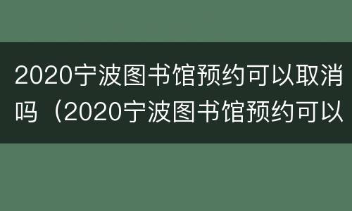 2020宁波图书馆预约可以取消吗（2020宁波图书馆预约可以取消吗现在）