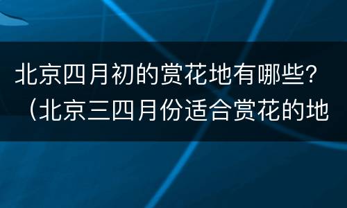北京四月初的赏花地有哪些？（北京三四月份适合赏花的地方）