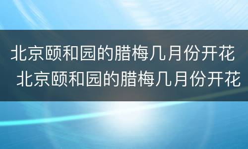 北京颐和园的腊梅几月份开花 北京颐和园的腊梅几月份开花的