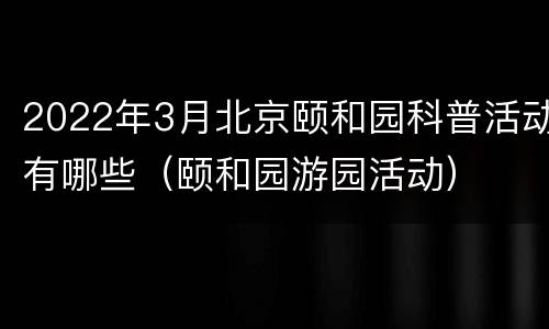 2022年3月北京颐和园科普活动有哪些（颐和园游园活动）