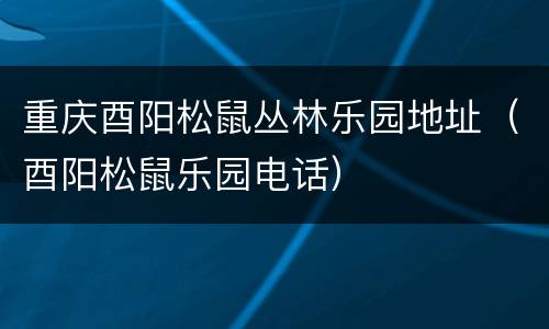 重庆酉阳松鼠丛林乐园地址（酉阳松鼠乐园电话）