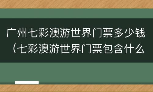 广州七彩澳游世界门票多少钱（七彩澳游世界门票包含什么）