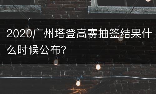 2020广州塔登高赛抽签结果什么时候公布？