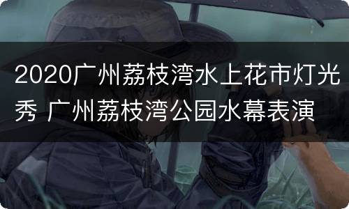2020广州荔枝湾水上花市灯光秀 广州荔枝湾公园水幕表演