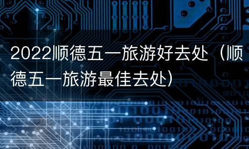 2022顺德五一旅游好去处（顺德五一旅游最佳去处）
