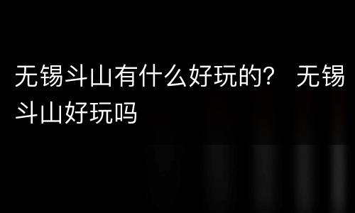 无锡斗山有什么好玩的？ 无锡斗山好玩吗