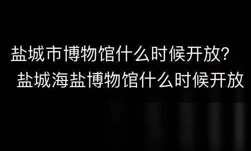 盐城市博物馆什么时候开放？ 盐城海盐博物馆什么时候开放