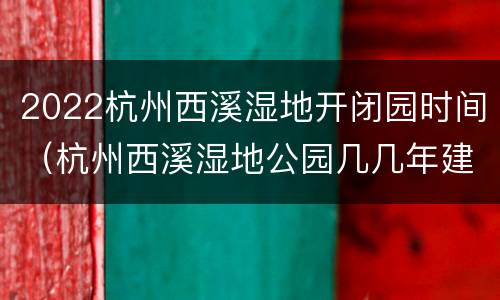 2022杭州西溪湿地开闭园时间（杭州西溪湿地公园几几年建成）