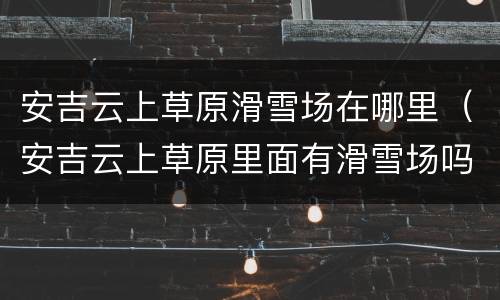 安吉云上草原滑雪场在哪里（安吉云上草原里面有滑雪场吗）