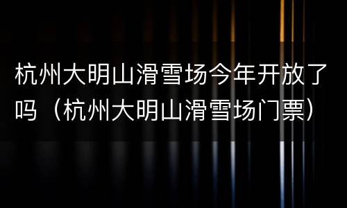 杭州大明山滑雪场今年开放了吗（杭州大明山滑雪场门票）