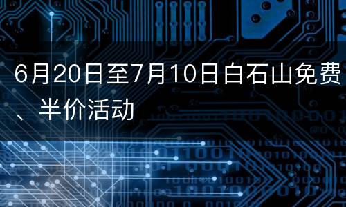 6月20日至7月10日白石山免费、半价活动