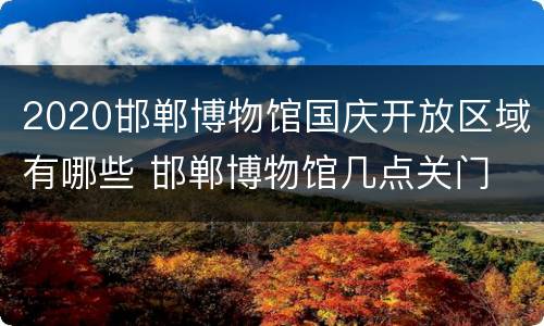 2020邯郸博物馆国庆开放区域有哪些 邯郸博物馆几点关门