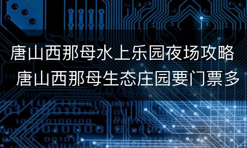 唐山西那母水上乐园夜场攻略 唐山西那母生态庄园要门票多少钱